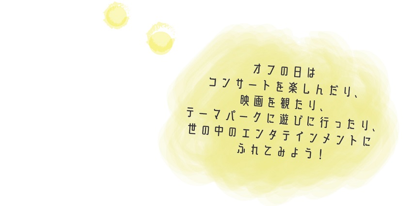 オフの日は、コンサートを楽しんだり、映画を観たり、テーマパークに遊びに行ったり、世の中のエンタテインメントにふれてみよう